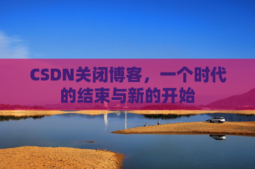 CSDN关闭博客，一个时代的结束与新的开始